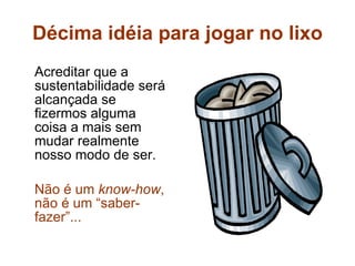 Décima idéia para jogar no lixo Acreditar que a sustentabilidade será alcançada se fizermos alguma coisa a mais sem mudar realmente nosso modo de ser. Não é um  know-how , não é um “saber-fazer”...   