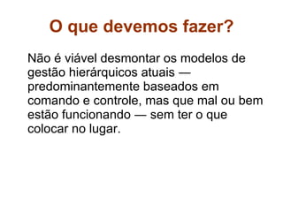 O que devemos fazer? Não é viável desmontar os modelos de gestão hierárquicos atuais ― predominantemente baseados em comando e controle, mas que mal ou bem estão funcionando ― sem ter o que colocar no lugar.  