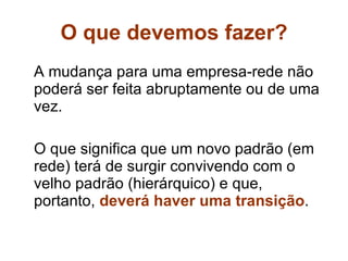 O que devemos fazer? A mudança para uma empresa-rede não poderá ser feita abruptamente ou de uma vez. O que significa que um novo padrão (em rede) terá de surgir convivendo com o velho padrão (hierárquico) e que, portanto,  deverá haver uma transição . 
