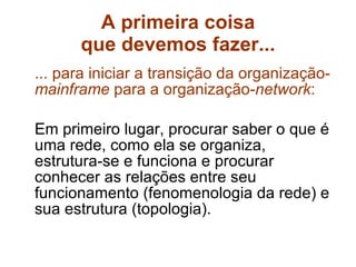 A primeira coisa que devemos fazer... ... para iniciar a transição da organização- mainframe  para a organização- network : Em primeiro lugar, procurar saber o que é uma rede, como ela se organiza, estrutura-se e funciona e procurar conhecer as relações entre seu funcionamento (fenomenologia da rede) e sua estrutura (topologia). 