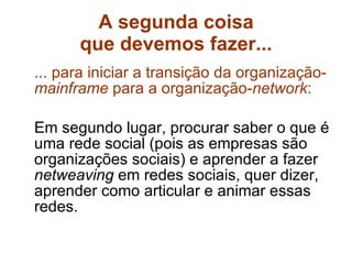 A segunda coisa que devemos fazer... ... para iniciar a transição da organização- mainframe  para a organização- network : Em segundo lugar, procurar saber o que é uma rede social (pois as empresas são organizações sociais) e aprender a fazer  netweaving  em redes sociais, quer dizer, aprender como articular e animar essas redes. 