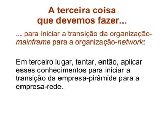 A terceira coisa que devemos fazer... ... para iniciar a transição da organização- mainframe  para a organização- network : Em terceiro lugar, tentar, então, aplicar esses conhecimentos para iniciar a transição da empresa-pirâmide para a empresa-rede.  