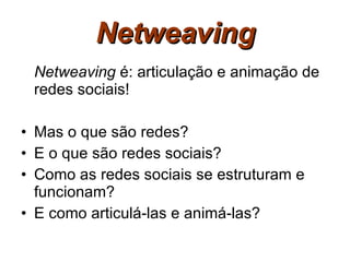 Netweaving Netweaving  é: articulação e animação de redes sociais! Mas o que são redes? E o que são redes sociais? Como as redes sociais se estruturam e funcionam? E como articulá-las e animá-las? 