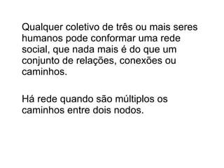 Qualquer coletivo de três ou mais seres humanos pode conformar uma rede social, que nada mais é do que um conjunto de relações, conexões ou caminhos. Há rede quando são múltiplos os caminhos entre dois nodos. 