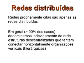 Redes distribuídas Redes propriamente ditas são apenas as redes distribuídas Em geral (> 90% dos casos) denominamos indevidamente de rede estruturas descentralizadas que tentam conectar horizontalmente organizações verticais (hierárquicas) 
