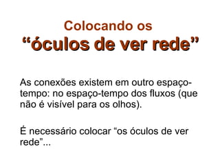 Colocando os   “óculos de ver rede” As conexões existem em outro espaço-tempo: no espaço-tempo dos fluxos (que não é visível para os olhos). É necessário colocar “os óculos de ver rede”... 