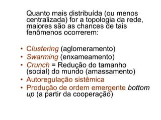 Quanto mais distribuída (ou menos centralizada) for a topologia da rede, maiores são as chances de tais fenômenos ocorrerem: C lustering   (aglomeramento) Swarming  (enxameamento) Crunch  = Redução do tamanho (social) do mundo (amassamento) Autoregulação sistêmica Produção de ordem emergente   bottom up  (a partir da cooperação) 