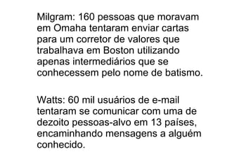 Milgram: 160 pessoas que moravam em Omaha tentaram enviar cartas  para um corretor de valores que trabalhava em Boston utilizando apenas intermediários que se conhecessem pelo nome de batismo.  Watts: 60 mil usuários de e-mail tentaram se comunicar com uma de dezoito pessoas-alvo em 13 países, encaminhando mensagens a alguém conhecido. 