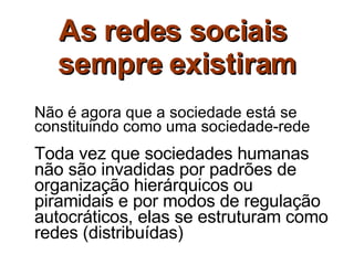 As redes sociais  sempre existiram Não é agora que a sociedade está se constituindo como uma sociedade-rede  Toda vez que sociedades humanas não são invadidas por padrões de organização hierárquicos ou piramidais e por modos de regulação autocráticos, elas se estruturam como redes (distribuídas)   