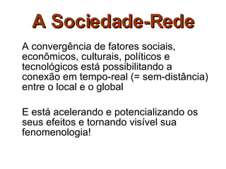 A Sociedade-Rede A convergência de fatores sociais, econômicos, culturais, políticos e tecnológicos está possibilitando a conexão em tempo-real (= sem-distância) entre o local e o global E está acelerando e potencializando os seus efeitos e tornando visível sua fenomenologia! 