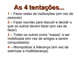 As 4 tentações... 1  – Fazer redes de instituições (em vez de pessoas) 2  – Fazer reunião para discutir e decidir o que os outros devem fazer (em vez de fazer) 3  – Tratar os outros como “massa” a ser mobilizada (em vez de amigos a serem conquistados) 4  – Monopolizar a liderança (em vez de estimular a multiliderança) 