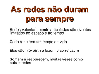 As redes não duram para sempre Redes voluntariamente articuladas são eventos limitados no espaço e no tempo Cada rede tem um tempo de vida Elas são móveis: se fazem e se refazem Somem e reaparecem, muitas vezes como outras redes 