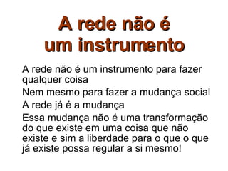 A rede não é um instrumento A rede não é um instrumento para fazer qualquer coisa Nem mesmo para fazer a mudança social A rede já é a mudança Essa mudança não é uma transformação do que existe em uma coisa que não existe e sim a liberdade para o que o que já existe possa regular a si mesmo! 