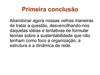Primeira conclusão Abandonar agora nossas velhas maneiras de tratar a questão, desvencilhando-nos daquelas idéias e tentativas de formular teorias sobre a sustentabilidade que não tenham como foco a organização, a estrutura e a dinâmica de rede. 