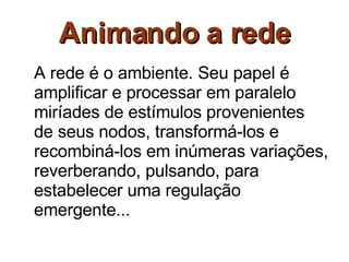 Animando a rede A rede é o ambiente. Seu papel é amplificar e processar em paralelo miríades de estímulos provenientes de seus nodos, transformá-los e recombiná-los em inúmeras variações, reverberando, pulsando, para estabelecer uma regulação emergente... 