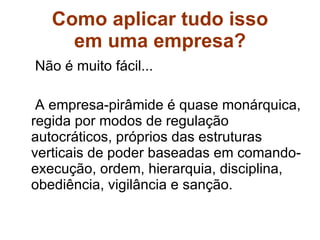 Como aplicar tudo isso em uma empresa?  Não é muito fácil...  A empresa-pirâmide é quase monárquica, regida por modos de regulação autocráticos, próprios das estruturas verticais de poder baseadas em comando-execução, ordem, hierarquia, disciplina, obediência, vigilância e sanção. 