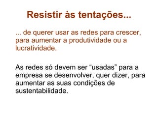 Resistir às tentações... ... de querer usar as redes para crescer, para aumentar a produtividade ou a lucratividade.   As redes só devem ser “usadas” para a empresa se desenvolver, quer dizer, para aumentar as suas condições de sustentabilidade.  
