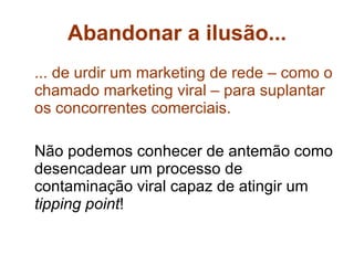 Abandonar a ilusão... ... de urdir um marketing de rede – como o chamado marketing viral – para suplantar os concorrentes comerciais. Não podemos conhecer de antemão como desencadear um processo de contaminação viral capaz de atingir um  tipping point ! 