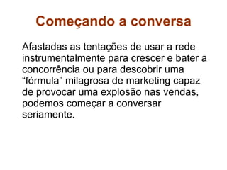 Começando a conversa Afastadas as tentações de usar a rede instrumentalmente para crescer e bater a concorrência ou para descobrir uma “fórmula” milagrosa de marketing capaz de provocar uma explosão nas vendas, podemos começar a conversar seriamente.  