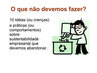 O que não devemos fazer? 10 idéias (ou crenças) e práticas (ou comportamentos) sobre sustentabilidade empresarial que devemos abandonar.   