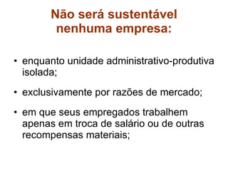 Não será sustentável nenhuma empresa: enquanto unidade administrativo-produtiva isolada; exclusivamente por razões de mercado; em que seus empregados trabalhem apenas em troca de salário ou de outras recompensas materiais; 