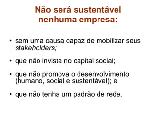 Não será sustentável nenhuma empresa: sem uma causa capaz de mobilizar seus  stakeholders; que não invista no capital social; que não promova o desenvolvimento (humano, social e sustentável); e que não tenha um padrão de rede. 