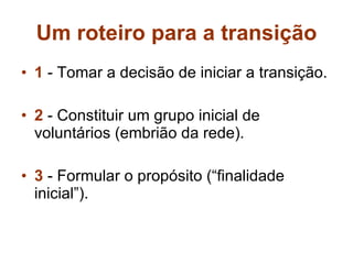 Um roteiro para a transição 1  - Tomar a decisão de iniciar a transição. 2  - Constituir um grupo inicial de voluntários (embrião da rede). 3  - Formular o propósito (“finalidade inicial”). 