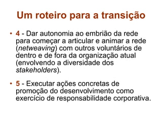 Um roteiro para a transição 4  - Dar autonomia ao embrião da rede para começar a articular e animar a rede ( netweaving ) com outros voluntários de dentro e de fora da organização atual (envolvendo a diversidade dos  stakeholders ). 5  - Executar ações concretas de promoção do desenvolvimento como exercício de responsabilidade corporativa. 