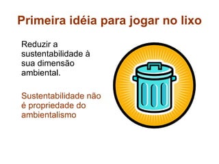 Primeira idéia para jogar no lixo Reduzir a sustentabilidade à sua dimensão ambiental. Sustentabilidade não é propriedade do ambientalismo 