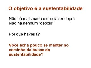 O objetivo é a sustentabilidade Não há mais nada o que fazer depois. Não há nenhum “depois”.  Por que haveria? Você acha pouco se manter no caminho da busca da sustentabilidade? 