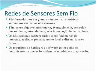 Redes de Sensores Sem Fio São formadas por um grande número de dispositivos autônomos chamados nós sensores.  Têm como objetivo monitorar e, eventualmente, controlar um ambiente, normalmente, sem intervenção humana direta. Os nós sensores coletam dados sobre fenômenos de interesse, realizam processamento local e disseminam os dados.  Os requisitos de hardware e software assim como os mecanismos de operação variam de acordo com a aplicação.  