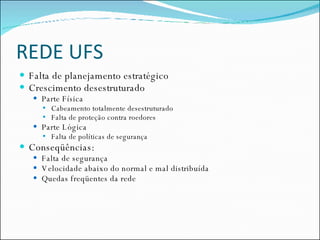 REDE UFS Falta de planejamento estratégico Crescimento desestruturado Parte Física Cabeamento totalmente desestruturado Falta de proteção contra roedores Parte Lógica Falta de políticas de segurança Conseqüências: Falta de segurança Velocidade abaixo do normal e mal distribuída Quedas freqüentes da rede 