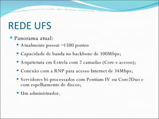 REDE UFS Panorama atual: Atualmente possui ~1500 pontos Capacidade de banda no backbone de 100Mbps; Arquitetura em Estrela com 2 camadas (Core e acesso); Conexão com a RNP para acesso Internet de 34Mbps; Servidores bi-processados com Pentium IV ou Core2Duo e com espelhamento de discos; Um administrador. 