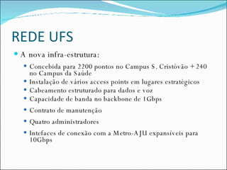 REDE UFS A nova infra-estrutura: Concebida para 2200 pontos no Campus S. Cristóvão + 240 no Campus da Saúde Instalação de vários access points em lugares estratégicos Cabeamento estruturado para dados e voz Capacidade de banda no backbone de 1Gbps Contrato de manutenção Quatro administradores Intefaces de conexão com a Metro-AJU expansíveis para 10Gbps 