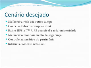 Cenário desejado Melhorar a rede em outros campi Conectar todos os campi entre si Radio UFS e TV UFS acessível a toda universidade Melhorar o monitoramento da segurança Controle automático do patrimônio Internet altamente acessível 