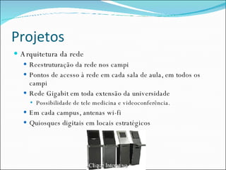 Projetos Arquitetura da rede Reestruturação da rede nos campi Pontos de acesso à rede em cada sala de aula, em todos os campi Rede Gigabit em toda extensão da universidade Possibilidade de tele medicina e videoconferência. Em cada campus, antenas wi-fi Quiosques digitais em locais estratégicos 