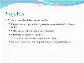 Projetos Arquitetura das telecomunicações Cabos coaxiais para poder garantir transmissão de vídeo e áudio VOIP acessível em toda a universidade Interligar os campi via rádio Permitir transmissão de vídeo, áudio e dados. Rede de sensores sem fio para controle do patrimônio 