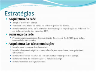 Estratégias Arquitetura da rede Ampliar a rede nos campi. Verificar a qualidade da banda de todos os pontos de acesso. Instalar antenas e uma infra-estrutura necessária para implantação da rede sem fio em toda a extensão dos campi da UFS. Segurança da rede Proporcionar mecanismos de autenticação de acesso à Rede UFS para toda a comunidade universitária. Arquitetura das telecomunicações Instalar uma estrutura de cabo coaxial. Instalar câmeras de vigilância em cada sala, nos corredores e nos principais laboratórios. Instalar televisores e caixas de som em pontos estratégicos nos campi. Instalar sistema de comunicação via radio nos campi Instalar sensores nos equipamentos 