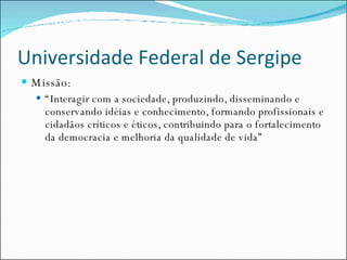 Universidade Federal de Sergipe Missão: “ Interagir com a sociedade, produzindo, disseminando e conservando idéias e conhecimento, formando profissionais e cidadãos críticos e éticos, contribuindo para o fortalecimento da democracia e melhoria da qualidade de vida” 
