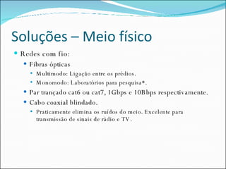 Soluções – Meio físico Redes com fio: Fibras ópticas Multimodo: Ligação entre os prédios. Monomodo: Laboratórios para pesquisa*. Par trançado cat6 ou cat7, 1Gbps e 10Bbps respectivamente. Cabo coaxial blindado. Praticamente elimina os ruídos do meio. Excelente para transmissão de sinais de rádio e TV. 