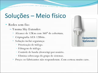 Soluções – Meio físico Redes sem fio: Ynoma Sky Extender: Alcance de 12Km com 360° de cobertura. Criptografia AES 128bits. Solução inclui segurança: Priorização de tráfego. Filtragem de tráfego. Controle de banda (down/up) por usuário. Elimina sobrecarga do grupo de sistemas. Preço: os fabricantes não responderam. Com certeza muito caro. 