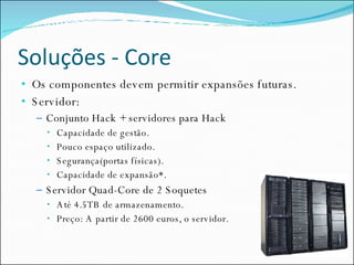 Soluções - Core Os componentes devem permitir expansões futuras. Servidor: Conjunto Hack + servidores para Hack Capacidade de gestão. Pouco espaço utilizado. Segurança(portas físicas). Capacidade de expansão*. Servidor Quad-Core de 2 Soquetes Até 4.5TB de armazenamento. Preço: A partir de 2600 euros, o servidor. 