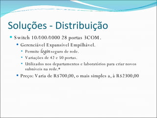 Soluções - Distribuição Switch 10/100/1000 28 portas 3COM. Gerenciável Expansível Empilhável. Permite  login  seguro de rede. Variações de 42 e 50 portas. Utilizados nos departamentos e laboratórios para criar novos subníveis na rede.* Preço: Varia de R$700,00, o mais simples a, à R$2300,00  