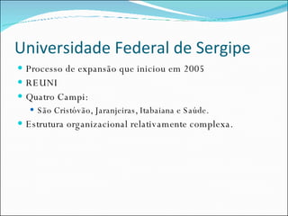 Universidade Federal de Sergipe Processo de expansão que iniciou em 2005 REUNI Quatro Campi: São Cristóvão, Jaranjeiras, Itabaiana e Saúde. Estrutura organizacional relativamente complexa. 