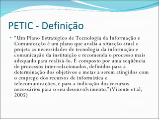 PETIC - Definição “ Um Plano Estratégico de Tecnologia da Informação e Comunicação é um plano que avalia a situação atual e projeta as necessidades de tecnologia da informação e comunicação da instituição e recomenda o processo mais adequado para realizá-lo. É composto por uma seqüência de processos inter-relacionados, definidos para a determinação dos objetivos e metas a serem atingidos com o emprego dos recursos de informática e telecomunicações, e para a indicação dos recursos necessários para o seu desenvolvimento.”(Vicente et al, 2005) 