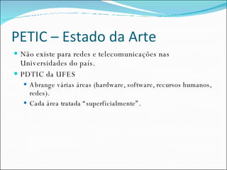 PETIC – Estado da Arte Não existe para redes e telecomunicações nas Universidades do país. PDTIC da UFES Abrange várias áreas (hardware, software, recursos humanos, redes). Cada área tratada “superficialmente”. 