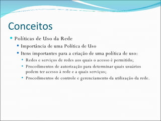 Conceitos Políticas de Uso da Rede Importância de uma Política de Uso Itens importantes para a criação de uma política de uso: Redes e serviços de redes aos quais o acesso é permitido; Procedimentos de autorização para determinar quais usuários podem ter acesso à rede e a quais serviços; Procedimentos de controle e gerenciamento da utilização da rede. 