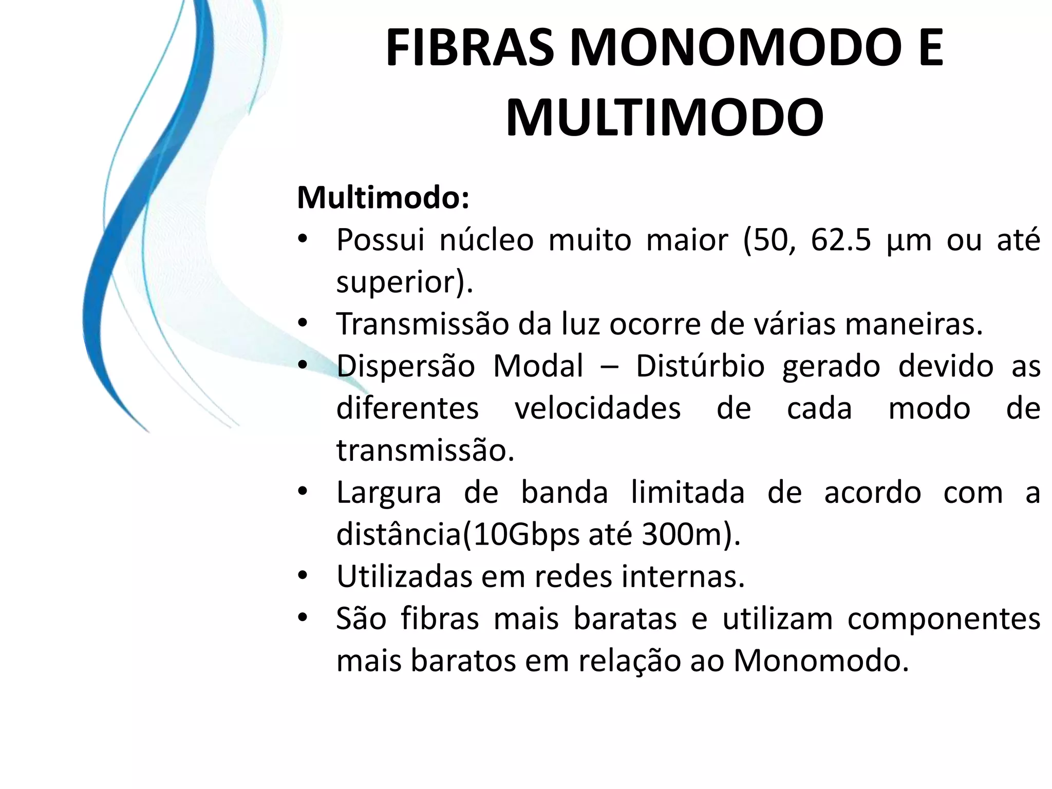 FIBRAS MONOMODO E
         MULTIMODO
Multimodo:
• Possui núcleo muito maior (50, 62.5 µm ou até
  superior).
• Transmissão da luz ocorre de várias maneiras.
• Dispersão Modal – Distúrbio gerado devido as
  diferentes velocidades de cada modo de
  transmissão.
• Largura de banda limitada de acordo com a
  distância(10Gbps até 300m).
• Utilizadas em redes internas.
• São fibras mais baratas e utilizam componentes
  mais baratos em relação ao Monomodo.
 