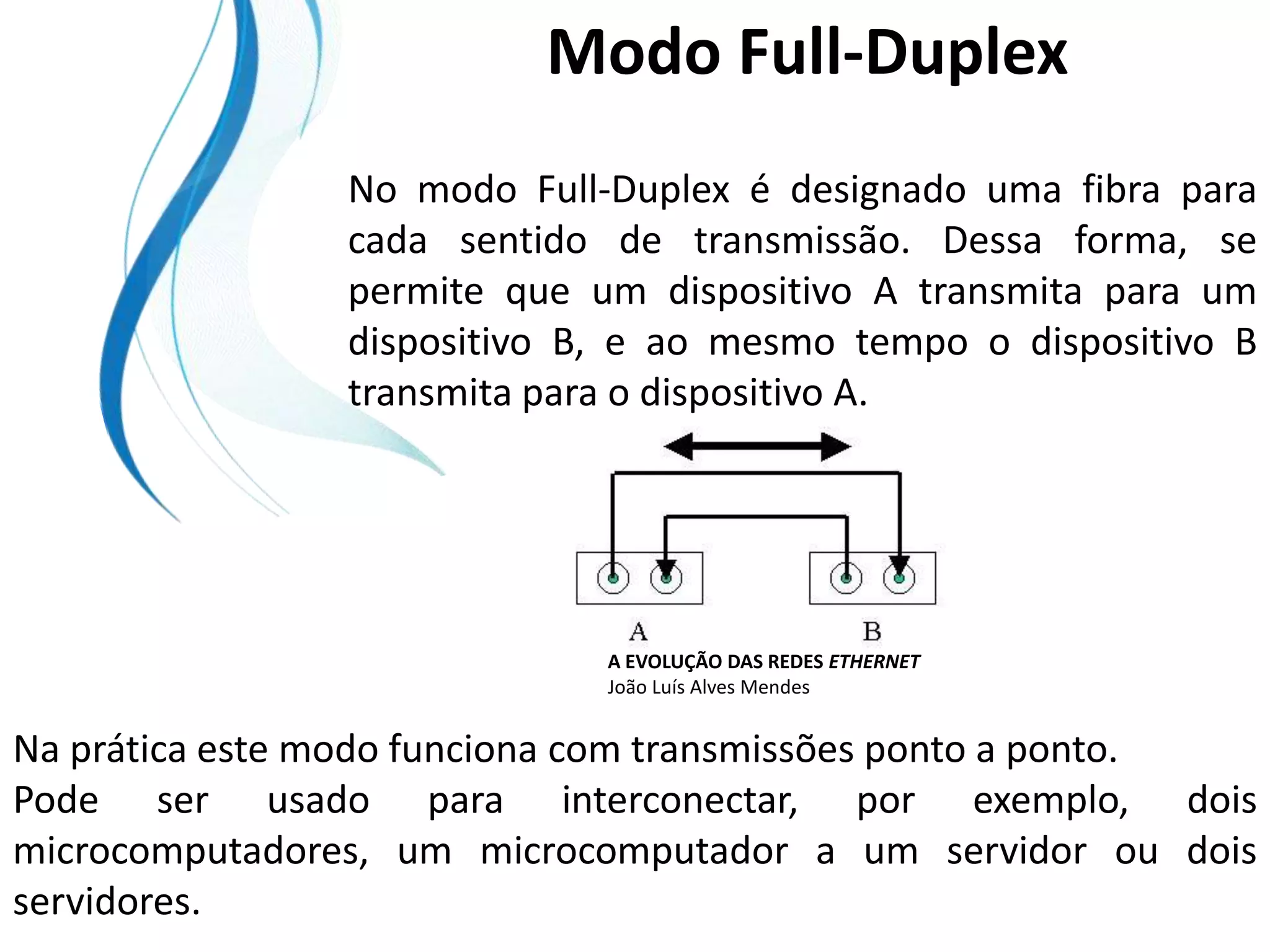 Modo Full-Duplex
                No modo Full-Duplex é designado uma fibra para
                cada sentido de transmissão. Dessa forma, se
                permite que um dispositivo A transmita para um
                dispositivo B, e ao mesmo tempo o dispositivo B
                transmita para o dispositivo A.




                             A EVOLUÇÃO DAS REDES ETHERNET
                             João Luís Alves Mendes


Na prática este modo funciona com transmissões ponto a ponto.
Pode ser usado para interconectar, por exemplo, dois
microcomputadores, um microcomputador a um servidor ou dois
servidores.
 
