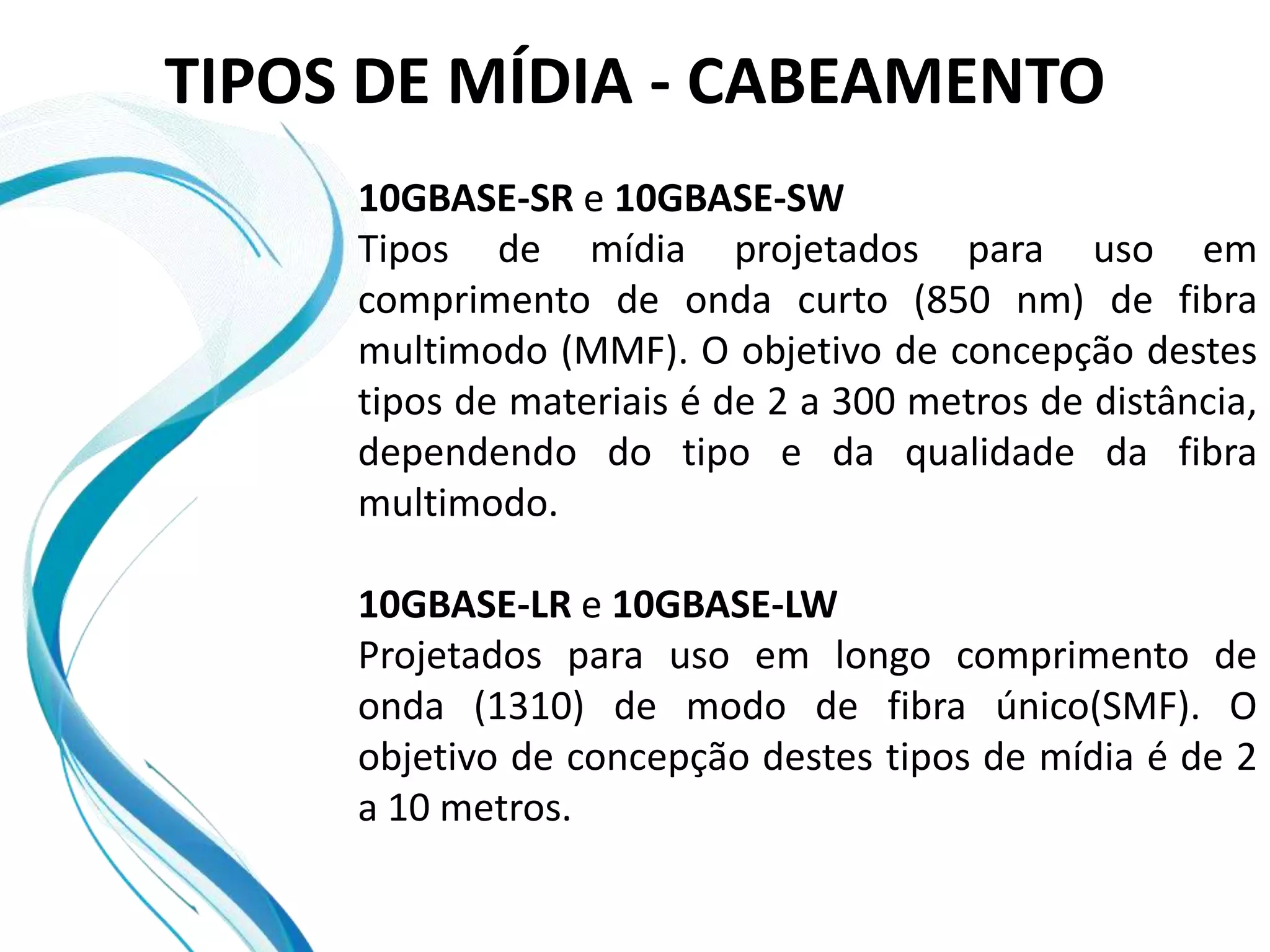 TIPOS DE MÍDIA - CABEAMENTO
     10GBASE-SR e 10GBASE-SW
     Tipos de mídia projetados para uso em
     comprimento de onda curto (850 nm) de fibra
     multimodo (MMF). O objetivo de concepção destes
     tipos de materiais é de 2 a 300 metros de distância,
     dependendo do tipo e da qualidade da fibra
     multimodo.

     10GBASE-LR e 10GBASE-LW
     Projetados para uso em longo comprimento de
     onda (1310) de modo de fibra único(SMF). O
     objetivo de concepção destes tipos de mídia é de 2
     a 10 metros.
 